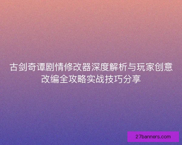 古剑奇谭剧情修改器深度解析与玩家创意改编全攻略实战技巧分享