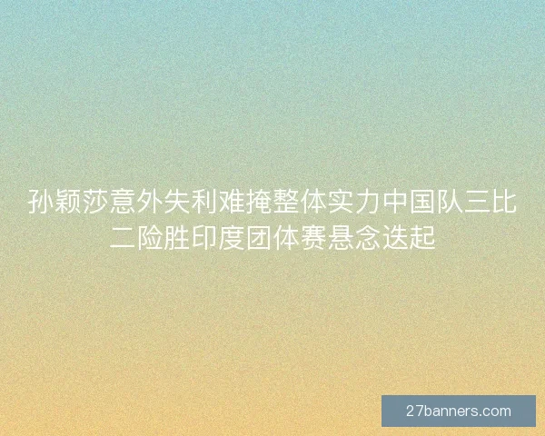 孙颖莎意外失利难掩整体实力中国队三比二险胜印度团体赛悬念迭起