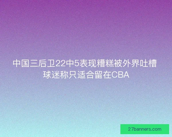 中国三后卫22中5表现糟糕被外界吐槽 球迷称只适合留在CBA