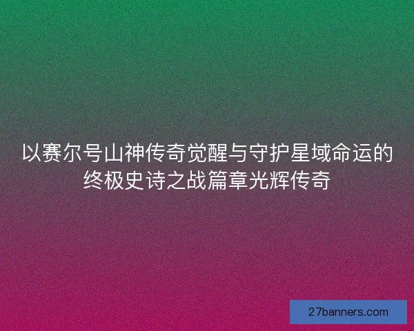 以赛尔号山神传奇觉醒与守护星域命运的终极史诗之战篇章光辉传奇