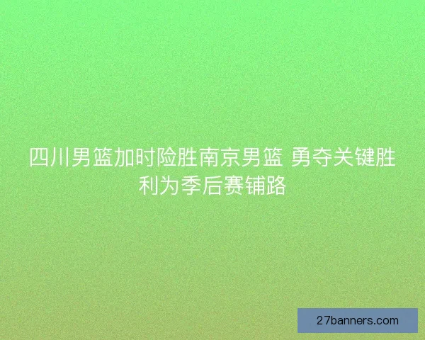 四川男篮加时险胜南京男篮 勇夺关键胜利为季后赛铺路