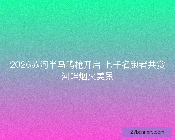 2026苏河半马鸣枪开启 七千名跑者共赏河畔烟火美景